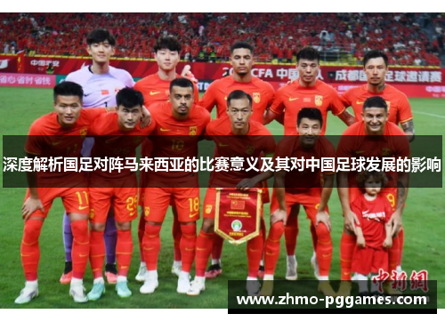深度解析国足对阵马来西亚的比赛意义及其对中国足球发展的影响