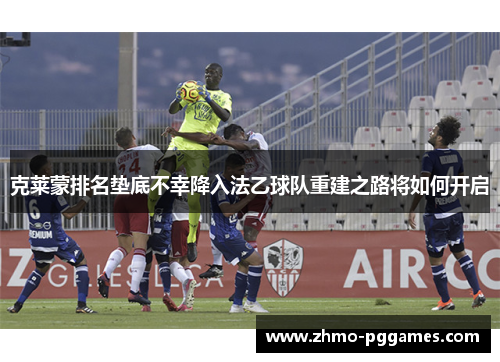 克莱蒙排名垫底不幸降入法乙球队重建之路将如何开启