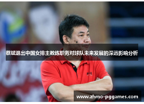 蔡斌退出中国女排主教练职务对球队未来发展的深远影响分析