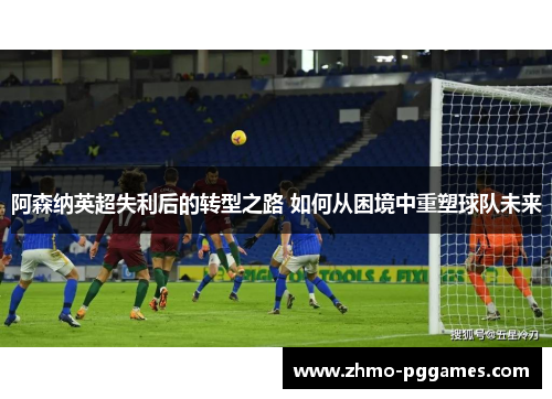 阿森纳英超失利后的转型之路 如何从困境中重塑球队未来