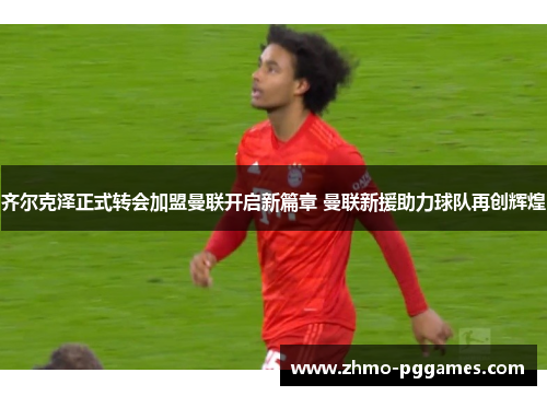 齐尔克泽正式转会加盟曼联开启新篇章 曼联新援助力球队再创辉煌